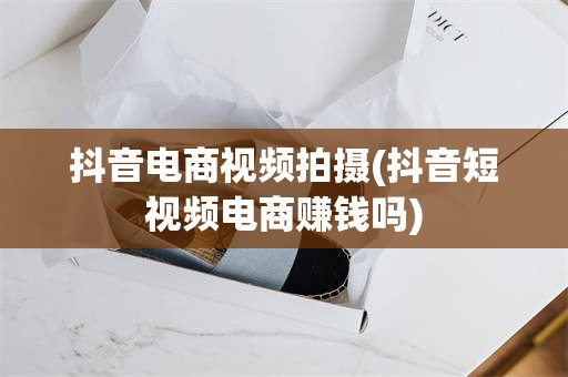 抖音电商视频拍摄(抖音短视频电商赚钱吗)