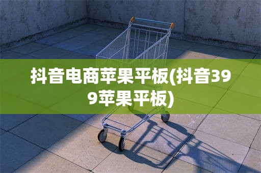 抖音电商苹果平板(抖音399苹果平板)