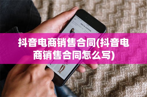 抖音电商销售合同(抖音电商销售合同怎么写)