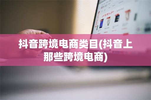 抖音跨境电商类目(抖音上那些跨境电商)