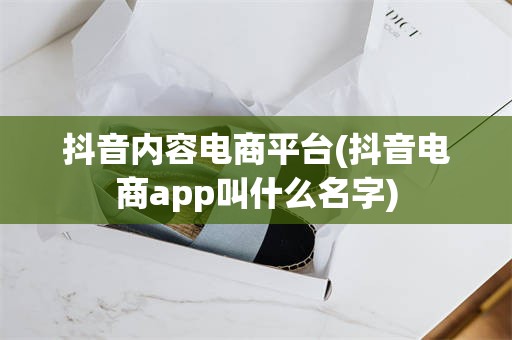 抖音内容电商平台(抖音电商app叫什么名字)