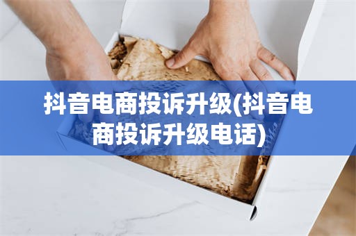 抖音电商投诉升级(抖音电商投诉升级电话)