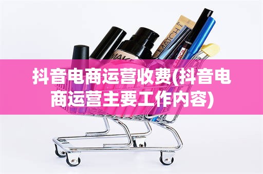 抖音电商运营收费(抖音电商运营主要工作内容)