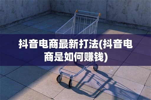 抖音电商最新打法(抖音电商是如何赚钱)
