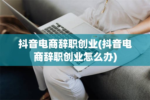 抖音电商辞职创业(抖音电商辞职创业怎么办)