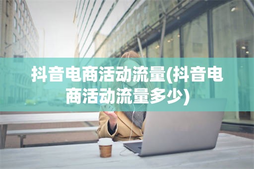 抖音电商活动流量(抖音电商活动流量多少)