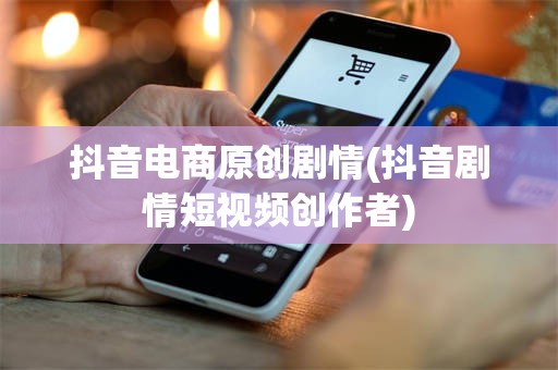 抖音电商原创剧情(抖音剧情短视频创作者)