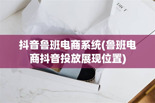 抖音鲁班电商系统(鲁班电商抖音投放展现位置)