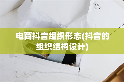 电商抖音组织形态(抖音的组织结构设计)