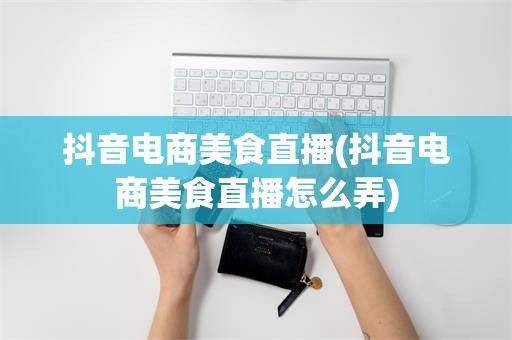 抖音电商美食直播(抖音电商美食直播怎么弄)
