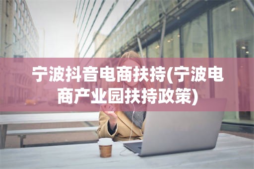 宁波抖音电商扶持(宁波电商产业园扶持政策)