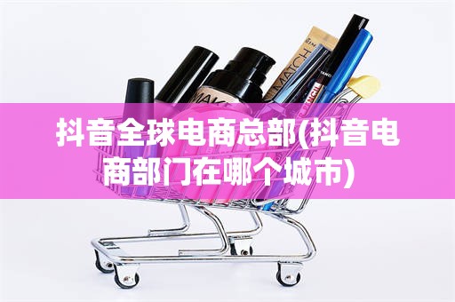 抖音全球电商总部(抖音电商部门在哪个城市)