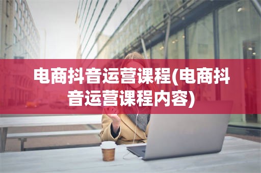 电商抖音运营课程(电商抖音运营课程内容)