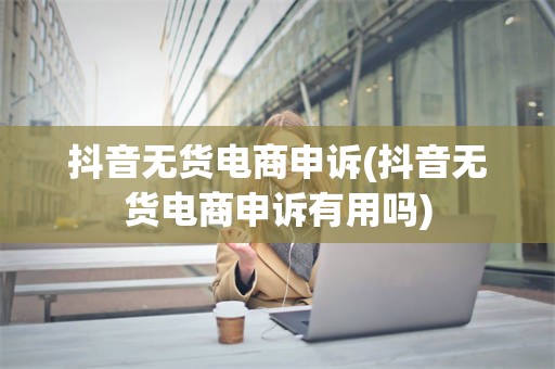 抖音无货电商申诉(抖音无货电商申诉有用吗)