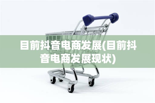 目前抖音电商发展(目前抖音电商发展现状)