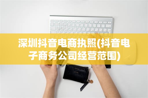深圳抖音电商执照(抖音电子商务公司经营范围)
