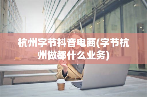 杭州字节抖音电商(字节杭州做都什么业务)