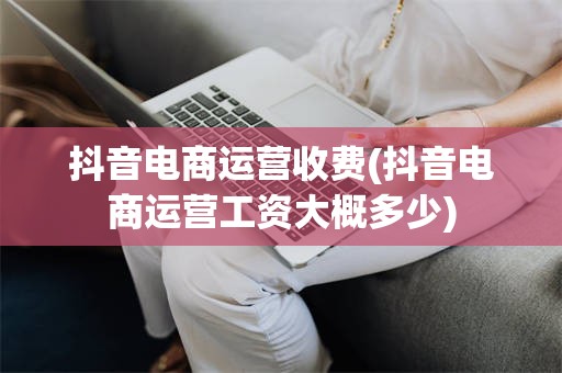 抖音电商运营收费(抖音电商运营工资大概多少)
