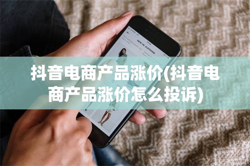 抖音电商产品涨价(抖音电商产品涨价怎么投诉)