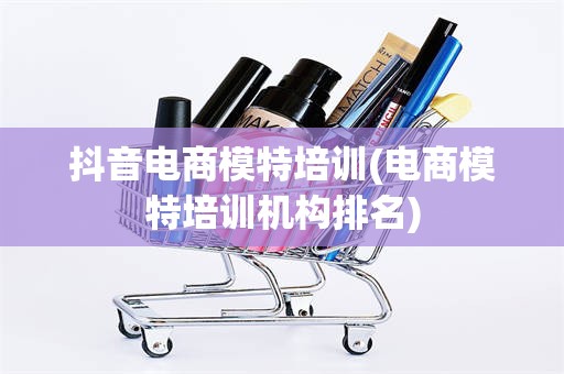 抖音电商模特培训(电商模特培训机构排名)