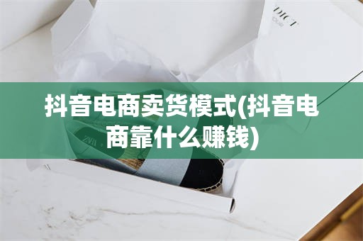 抖音电商卖货模式(抖音电商靠什么赚钱)