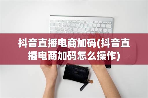 抖音直播电商加码(抖音直播电商加码怎么操作)