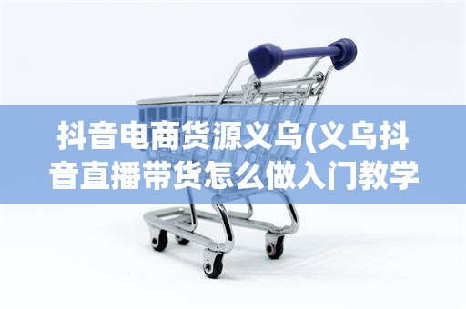 抖音电商货源义乌(义乌抖音直播带货怎么做入门教学)