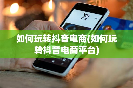 如何玩转抖音电商(如何玩转抖音电商平台)