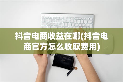 抖音电商收益在哪(抖音电商官方怎么收取费用)