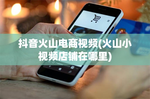 抖音火山电商视频(火山小视频店铺在哪里)