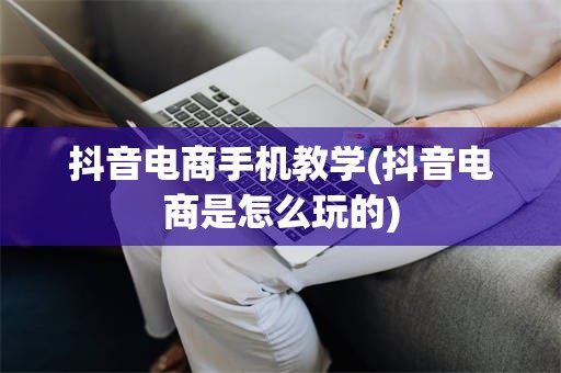 抖音电商手机教学(抖音电商是怎么玩的)