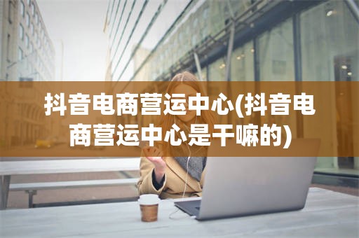 抖音电商营运中心(抖音电商营运中心是干嘛的)