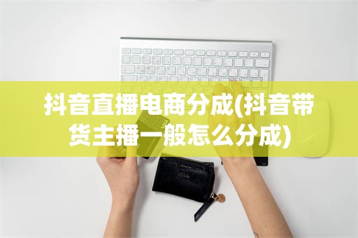 抖音直播电商分成(抖音带货主播一般怎么分成)