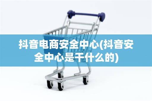 抖音电商安全中心(抖音安全中心是干什么的)