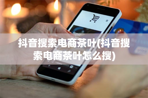 抖音搜索电商茶叶(抖音搜索电商茶叶怎么搜)