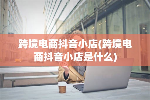 跨境电商抖音小店(跨境电商抖音小店是什么)