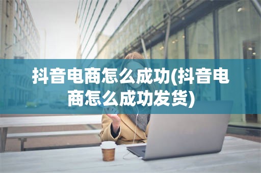 抖音电商怎么成功(抖音电商怎么成功发货)