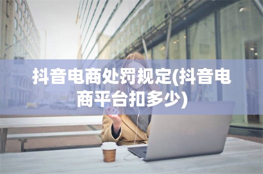 抖音电商处罚规定(抖音电商平台扣多少)