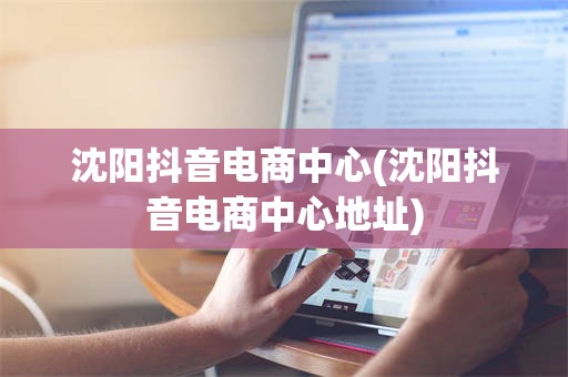 沈阳抖音电商中心(沈阳抖音电商中心地址)