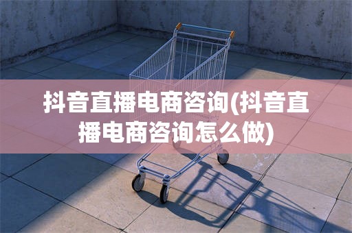 抖音直播电商咨询(抖音直播电商咨询怎么做)