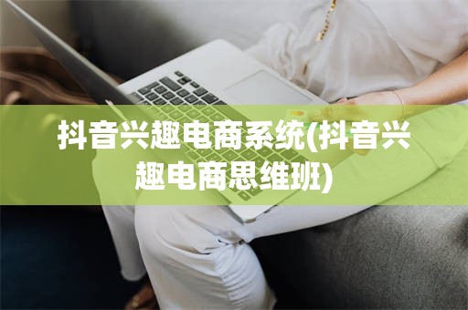 抖音兴趣电商系统(抖音兴趣电商思维班)