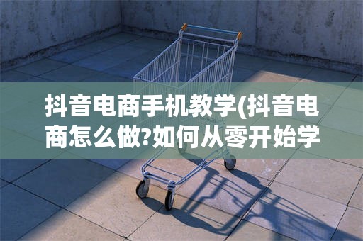 抖音电商手机教学(抖音电商怎么做?如何从零开始学做电商赚钱)