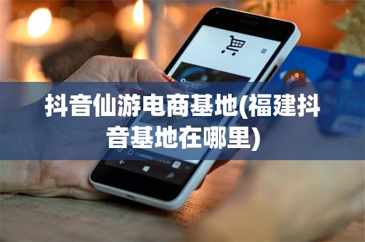 抖音仙游电商基地(福建抖音基地在哪里)