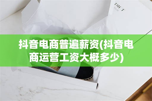抖音电商普遍薪资(抖音电商运营工资大概多少)