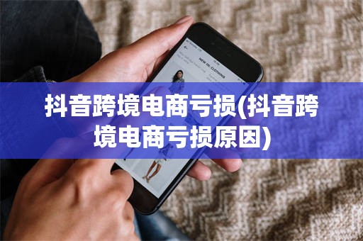 抖音跨境电商亏损(抖音跨境电商亏损原因)