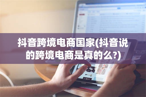 抖音跨境电商国家(抖音说的跨境电商是真的么?)