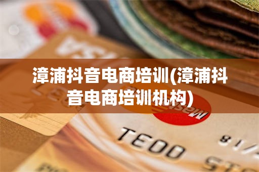 漳浦抖音电商培训(漳浦抖音电商培训机构)