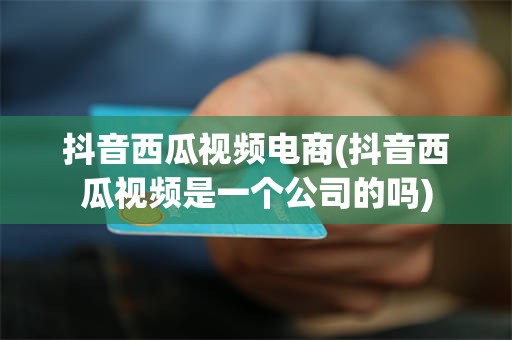 抖音西瓜视频电商(抖音西瓜视频是一个公司的吗)