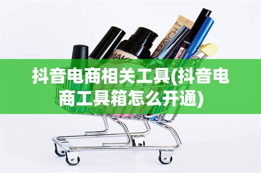 抖音电商相关工具(抖音电商工具箱怎么开通)