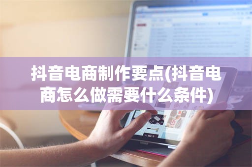 抖音电商制作要点(抖音电商怎么做需要什么条件)